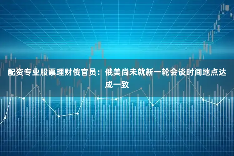 配资专业股票理财俄官员：俄美尚未就新一轮会谈时间地点达成一致
