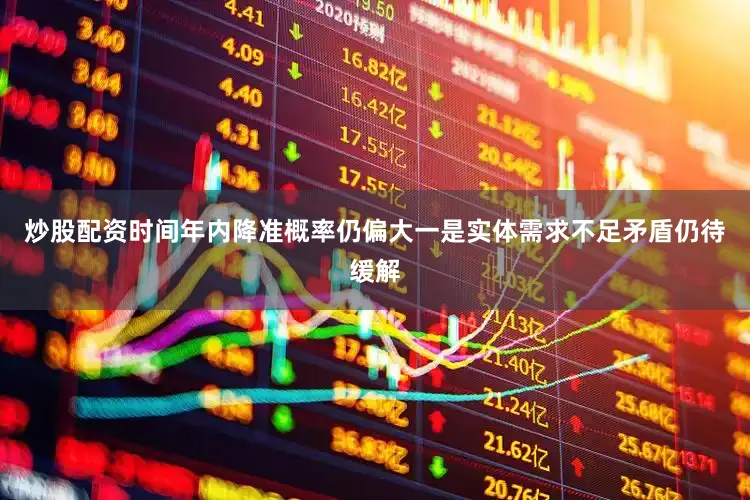 炒股配资时间年内降准概率仍偏大一是实体需求不足矛盾仍待缓解