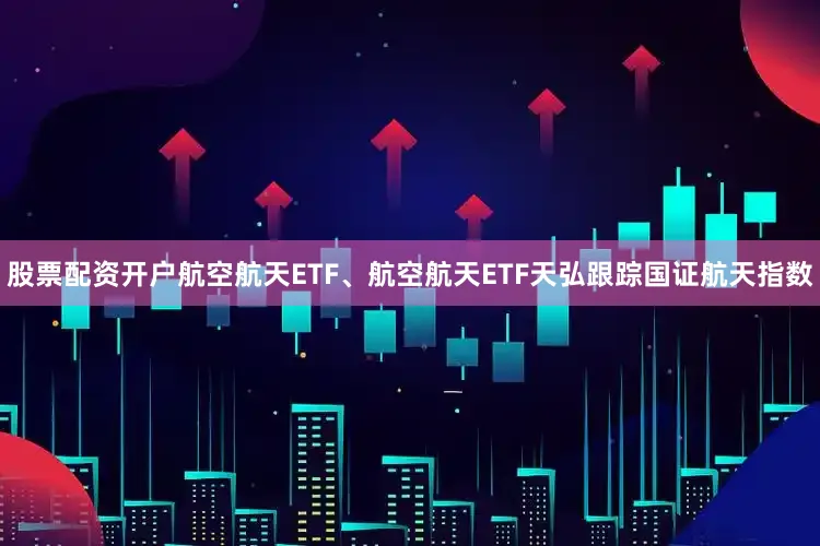 股票配资开户航空航天ETF、航空航天ETF天弘跟踪国证航天指数