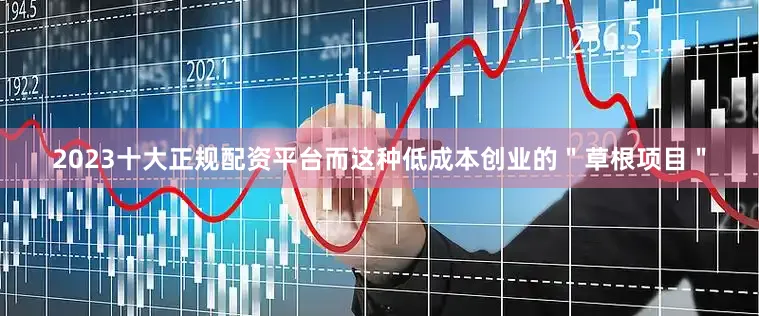 2023十大正规配资平台而这种低成本创业的＂草根项目＂