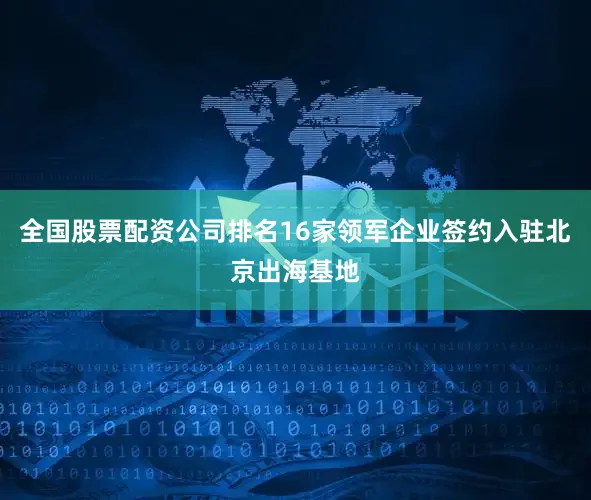 全国股票配资公司排名16家领军企业签约入驻北京出海基地