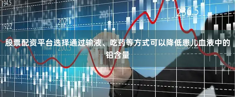 股票配资平台选择通过输液、吃药等方式可以降低患儿血液中的铅含量