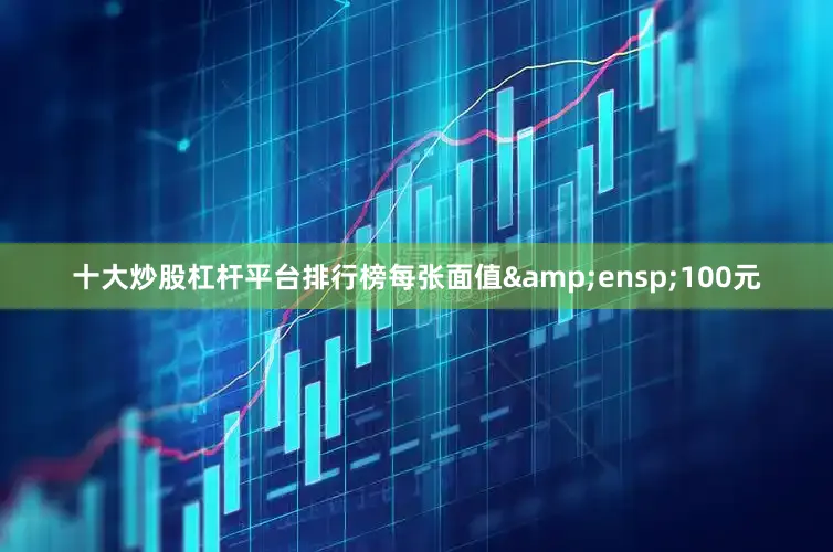 十大炒股杠杆平台排行榜每张面值 100元