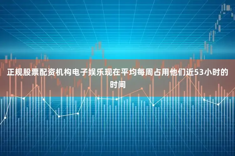 正规股票配资机构电子娱乐现在平均每周占用他们近53小时的时间