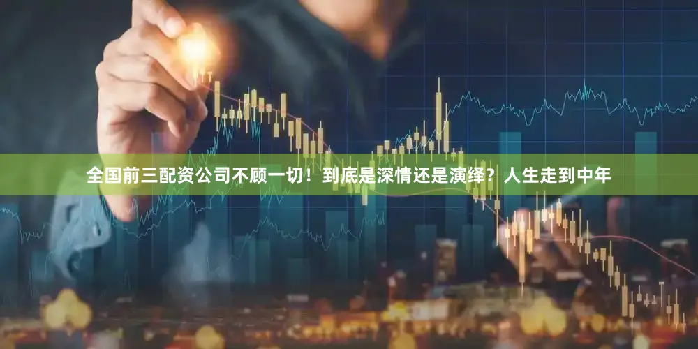 全国前三配资公司不顾一切！到底是深情还是演绎？人生走到中年
