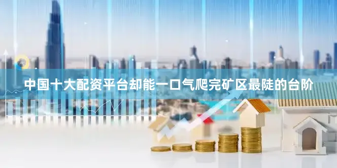 中国十大配资平台却能一口气爬完矿区最陡的台阶
